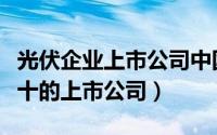 光伏企业上市公司中国十强（光伏行业排名前十的上市公司）