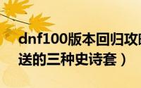 dnf100版本回归攻略（100级版本dnf回归送的三种史诗套）