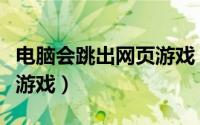 电脑会跳出网页游戏（怎样让电脑不能玩网页游戏）