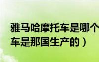 雅马哈摩托车是哪个国家造的?（雅马哈摩托车是那国生产的）