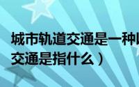 城市轨道交通是一种以燃油为动力（城市轨道交通是指什么）