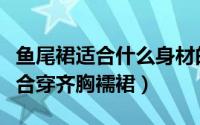 鱼尾裙适合什么身材的人穿（什么样的身材适合穿齐胸襦裙）