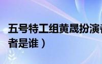 五号特工组黄晟扮演者（五号特工组黄浚扮演者是谁）