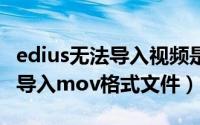 edius无法导入视频是怎么回事（edius9无法导入mov格式文件）