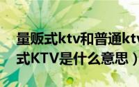 量贩式ktv和普通ktv有什么区别（请问量贩式KTV是什么意思）