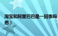 淘宝和阿里巴巴是一回事吗（淘宝与阿里巴巴是不是一个意思）