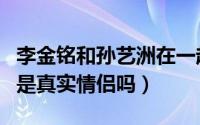 李金铭和孙艺洲在一起了吗（李金铭和孙艺洲是真实情侣吗）