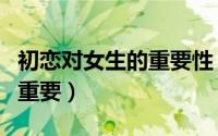 初恋对女生的重要性（初恋对于一个女生有多重要）