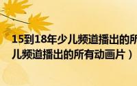 15到18年少儿频道播出的所有动画片有哪些（15到18年少儿频道播出的所有动画片）