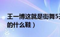 王一博这就是街舞5开场舞（街舞5王一博穿的什么鞋）