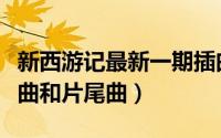 新西游记最新一期插曲（《新西游记》的主题曲和片尾曲）