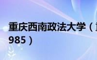 重庆西南政法大学（重庆西南大学是211还是985）