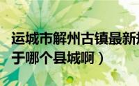 运城市解州古镇最新规划（山西运城的解州属于哪个县城啊）