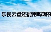 乐视云盘还能用吗现在（乐视云盘还能用吗）