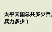 太平天国总共多少兵力（太平天国全盛时期总兵力多少）