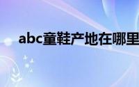 abc童鞋产地在哪里（ABC童鞋的产地）