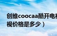 创维coocaa酷开电视（coocqq酷开创维电视价格是多少）