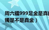 周六福999足金是真的吗（周六福足金999手镯是不是真金）