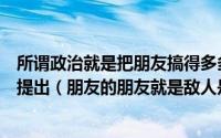 所谓政治就是把朋友搞得多多的把敌人搞得少少的什么时候提出（朋友的朋友就是敌人是什么意思）