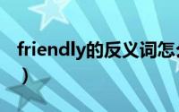 friendly的反义词怎么写（friendly的反义词）