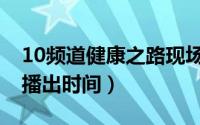 10频道健康之路现场直播（10频道健康之路播出时间）