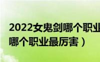 2022女鬼剑哪个职业最厉害啊（2022女鬼剑哪个职业最厉害）