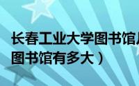 长春工业大学图书馆几点开门（长春工业大学图书馆有多大）