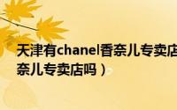 天津有chanel香奈儿专卖店吗多少钱（天津有CHANEL香奈儿专卖店吗）