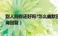 别人问你还好吗?怎么幽默回答（别人问你还好吗怎么高情商回复）