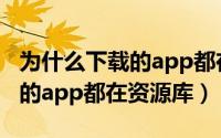 为什么下载的app都在资源库上（为什么下载的app都在资源库）