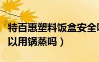 特百惠塑料饭盒安全吗（特百惠的塑料饭盒可以用锅蒸吗）