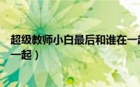 超级教师小白最后和谁在一起了（超级教师小白最后和谁在一起）