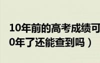 10年前的高考成绩可以查吗（高考成绩过了10年了还能查到吗）