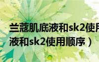 兰蔻肌底液和sk2使用顺序一样吗（兰蔻肌底液和sk2使用顺序）