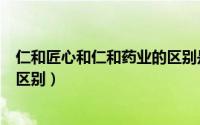 仁和匠心和仁和药业的区别是什么（仁和匠心和仁和药业的区别）