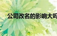 公司改名的影响大吗（公司改名的影响）