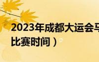 2023年成都大运会马拉松比赛时间（马拉松比赛时间）