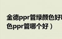 金德ppr管绿颜色好吗（金德白色ppr管和绿色ppr管哪个好）