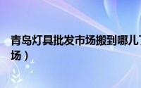 青岛灯具批发市场搬到哪儿了（青岛有哪几个较大的灯具市场）