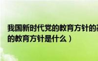 我国新时代党的教育方针的基本内容是什么（我国新时期党的教育方针是什么）