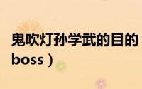 鬼吹灯孙学武的目的（鬼吹灯孙学武为什么是boss）