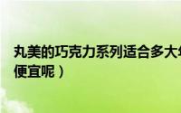 丸美的巧克力系列适合多大年龄（丸美巧克力系列怎么那么便宜呢）