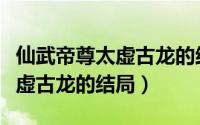 仙武帝尊太虚古龙的结局怎么样（仙武帝尊太虚古龙的结局）