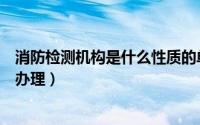 消防检测机构是什么性质的单位（消防检测中心去那个部门办理）