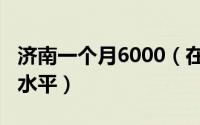 济南一个月6000（在济南月收入6000是什么水平）