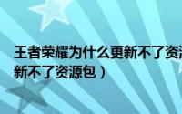 王者荣耀为什么更新不了资源包怎么办（王者荣耀为什么更新不了资源包）