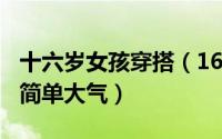 十六岁女孩穿搭（16-18岁女孩怎样穿衣搭配简单大气）