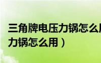 三角牌电压力锅怎么用视频教程（三角牌电压力锅怎么用）