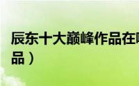 辰东十大巅峰作品在哪点看（辰东十大巅峰作品）