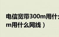 电信宽带300m用什么网线好（电信宽带300m用什么网线）